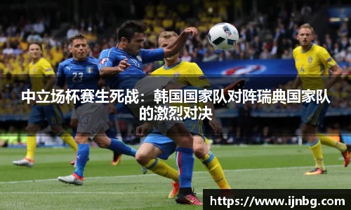 中立场杯赛生死战：韩国国家队对阵瑞典国家队的激烈对决