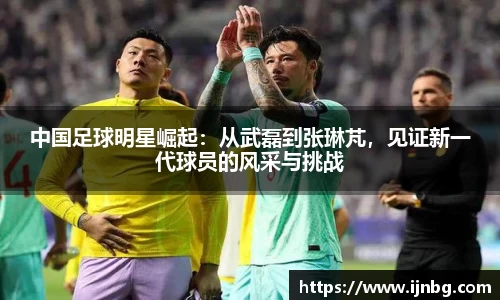 中国足球明星崛起：从武磊到张琳芃，见证新一代球员的风采与挑战